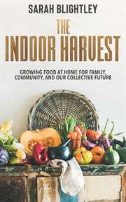 The Indoor Harvest : Growing Food at Home for Family, Community, and our Collective Future cover image