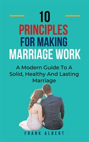 Ten Principles for Making Marriage Work : A Modern Guide to a Solid, Healthy and Lasting Marriage cover image