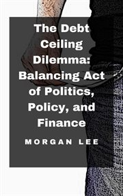 The Debt Ceiling Dilemma : Balancing Act of Politics, Policy, and Finance cover image