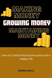 Making Money, Growing Money and Maintaining Money : How to Create Financial Success and a Happy Life cover image
