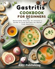 Gastritis Cookbook for Beginners : Delectable Healing. An Initiator's Guide to Calm Recipes for Relie cover image