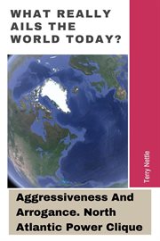 What Really Ails the World Today? : Aggressiveness and Arrogance. North Atlantic Power Clique cover image