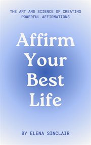 Affirm Your Best Life : The Art and Science of Creating Powerful Affirmations cover image