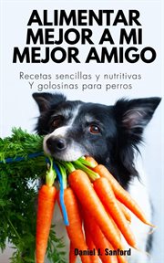 Alimentar Mejor a mi Mejor Amigo : Recetas Sencillas y Nutritivas y Golosinas Para Perros cover image