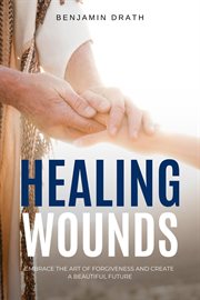 Healing Wounds : Embrace the art of Forgiveness and create a Beautiful Future cover image