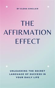 The Affirmation Effect : Unleashing the Secret Language of Success in Your Daily Life cover image