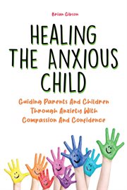 Healing the Anxious Child Guiding Parents and Children Through Anxiety With Compassion and Confidenc cover image