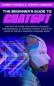 The Beginner's Guide to ChatGPT : Step Into the Future With Openai's Advanced Conversational AI, Expl cover image