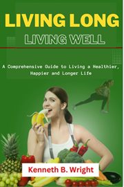 Living Long, Living Well : A Comprehensive Guide to Living a Healthier, Happier and Longer Life cover image