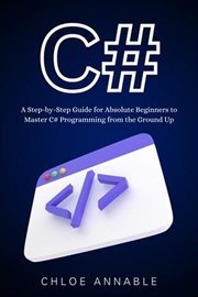 C# : A Step-By-Step Guide for Absolute Beginners to Master C# Programming From the Ground Up cover image