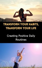 Transform Your Habits, Transform Your Life : Creating Positive Daily Routines cover image
