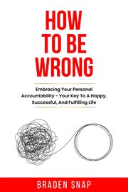 How to Be Wrong : Embracing Your Personal Accountability – Your Key to a Happy, Successful, and Fullf cover image