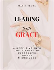 Leading With Grace : A Deep Dive Into the Mindset of Successful Women in Business cover image