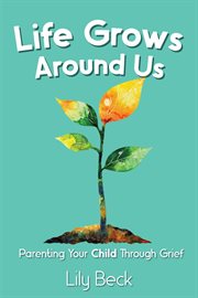 Life Grows Around Us: Parenting Your Child Through Grief cover image