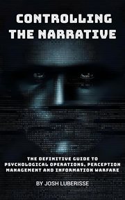 Controlling the Narrative : The Definitive Guide to Psychological Operations, Perception Management, and Information Warfare. Military Strategy cover image