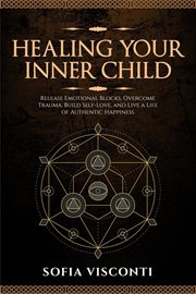 Healing Your Inner Child: Release Emotional Blocks, Overcome Trauma, Build Self-Love, and Live a Lif cover image