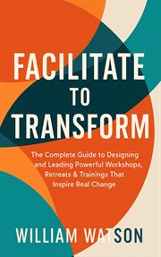 Facilitate to Transform the Complete Guide to Designing and Leading Powerful Workshops, Retreats & T cover image