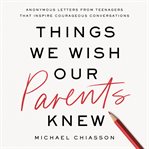 Things We Wish Our Parents Knew : Anonymous Letters from Teenagers That Inspire Courageous Conversations cover image