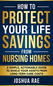 How to protect your life savings from nursing homes : a simple, actionable guide to shield your assets from long-term care costs cover image