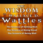 The Wisdom of Wallace D. Wattles : Including the Purpose Driven Life, the Law of Attraction & the Law of Opulence cover image