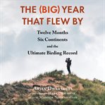 The (Big) Year That Flew By : Twelve Months, Six Continents, and the Ultimate Birding Record cover image