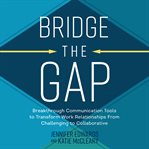 Bridge the Gap : Breakthrough Communication Tools to Transform Work Relationships From Challenging to Collaborative cover image