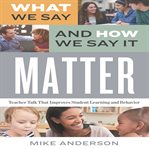What We Say and How We Say It Matter : Teacher Talk That Improves Student Learning and Behavior cover image