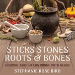 Sticks, Stones, Roots & Bones : Hoodoo, Mojo & Conjuring With Herbs cover image