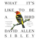What It's Like to Be a Bird : From Flying to Nesting, Eating to Singing--What Birds Are Doing, and Why. Sibley Guides cover image
