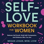 Self-Love Workbook for Women : Release Self-Doubt, Build Self-Compassion, and Embrace Who You Are. Self-Help Workbooks for Women cover image