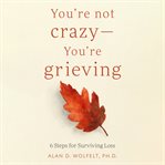 You're Not Crazy-You're Grieving : 6 Steps for Surviving Loss cover image