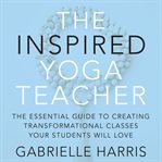 The Inspired Yoga Teacher : The Essential Guide To Creating Transformational Classes Your Students Will Love cover image