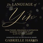 The Language of Yin : Yoga Themes, Sequences and Inspiration to Bring Your Class to Life and Life to Your Class cover image