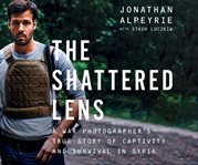 The shattered lens : a war photographer's true story of captivity and survival in Syria cover image