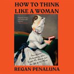 How to think like a woman : four women philosophers who taught me how to love the life of the mind cover image