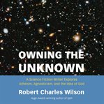 Owning the Unknown : A Science Fiction Writer Explores Atheism, Agnosticism, and the Idea of God cover image