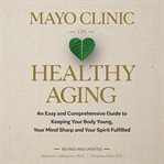 Mayo Clinic on Healthy Aging : An Easy and Comprehensive Guide to Keeping Your Body Young, Your Mind Sharp and Your Spirit Fulfille cover image