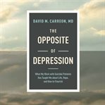 The Opposite of Depression : What My Work with Suicidal Patients Has Taught Me about Life, Hope, and How to Flourish cover image