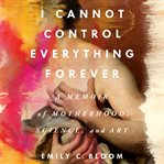 I Cannot Control Everything Forever : A Memoir of Motherhood, Science, and Art cover image