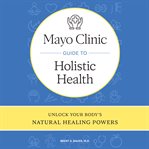 Mayo Clinic Guide to Holistic Health : Unlock your body's natural healing powers cover image