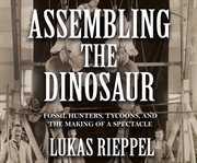 Assembling the dinosaur : fossil hunters, tycoons, and the making of a spectacle cover image