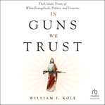 In Guns We Trust : The Unholy Trinity Of White Evangelicals, Politics, And Firearms cover image