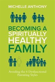 Becoming a spiritually healthy family : avoiding the 6 dysfunctional parenting styles cover image