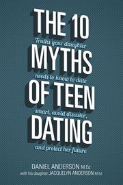 The 10 myths of teen dating : truths your daughter needs to know to date smart, avoid disaster, and protect her future cover image