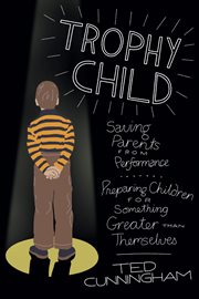 Trophy child : saving parents from performance, preparing children for something greater than themselves cover image