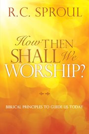 How then shall we worship? : biblical principles to guide us today cover image