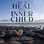 How to Heal Your Inner Child : Stop Compulsive Negative Behavior, Make Peace With Painful Memories, and Live a Healthier and Happie cover image