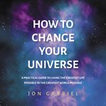 How to change your universe : a practical guide to living the greatest life possible in the greatest world possible cover image
