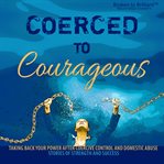 Coerced to Courageous : Taking Back Your Power After Coercive Control and Domestic Abuse - Stories of Strength and Success cover image