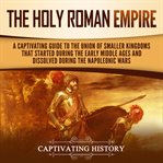 Holy Roman Empire: A Captivating Guide to the Union of Smaller Kingdoms That Started During the Earl : A Captivating Guide to the Union of Smaller Kingdoms That Started During the Earl cover image